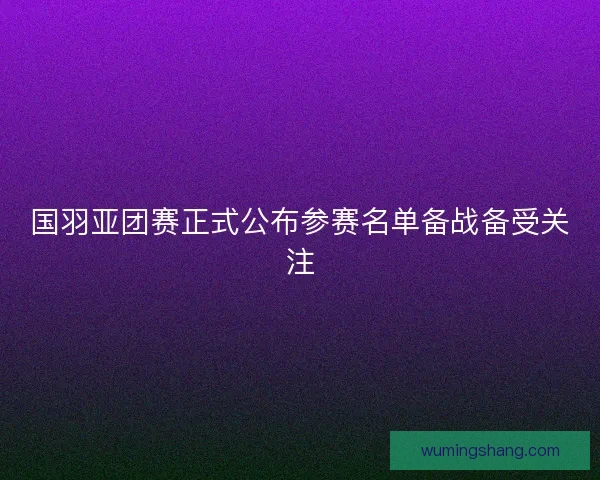 国羽亚团赛正式公布参赛名单备战备受关注