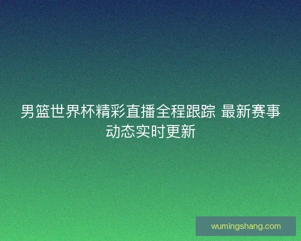 男篮世界杯精彩直播全程跟踪 最新赛事动态实时更新