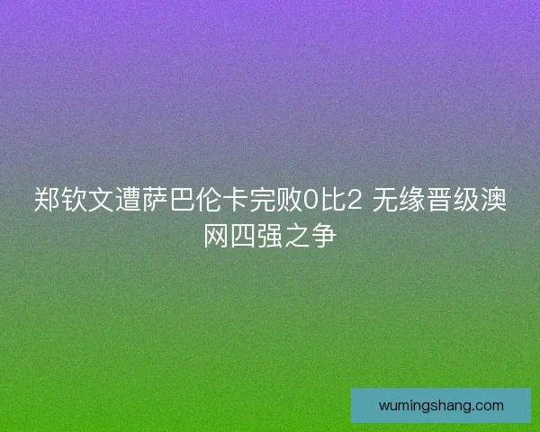 郑钦文遭萨巴伦卡完败0比2 无缘晋级澳网四强之争