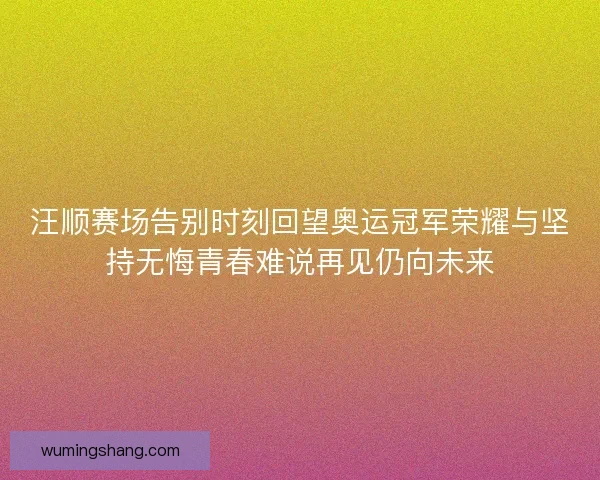 汪顺赛场告别时刻回望奥运冠军荣耀与坚持无悔青春难说再见仍向未来