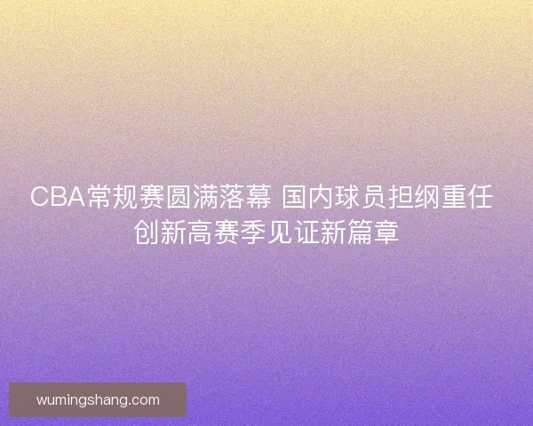 CBA常规赛圆满落幕 国内球员担纲重任 创新高赛季见证新篇章