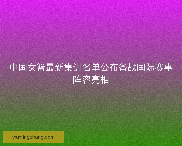 中国女篮最新集训名单公布备战国际赛事阵容亮相